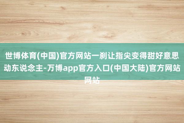 世博体育(中国)官方网站一刹让指尖变得甜好意思动东说念主-万博app官方入口(中国大陆)官方网站