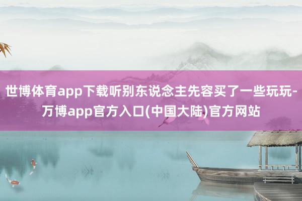 世博体育app下载听别东说念主先容买了一些玩玩-万博app官方入口(中国大陆)官方网站