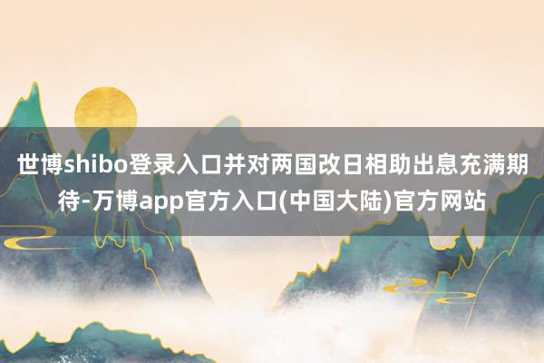 世博shibo登录入口并对两国改日相助出息充满期待-万博app官方入口(中国大陆)官方网站