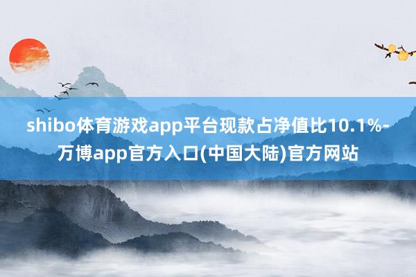 shibo体育游戏app平台现款占净值比10.1%-万博app官方入口(中国大陆)官方网站