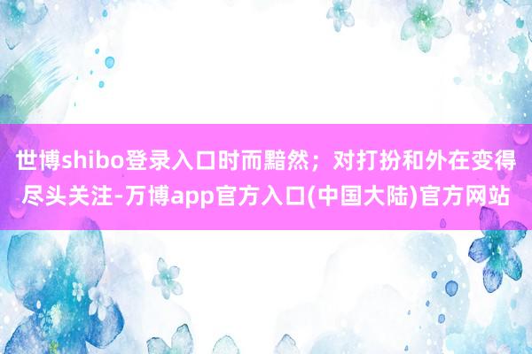 世博shibo登录入口时而黯然；对打扮和外在变得尽头关注-万博app官方入口(中国大陆)官方网站