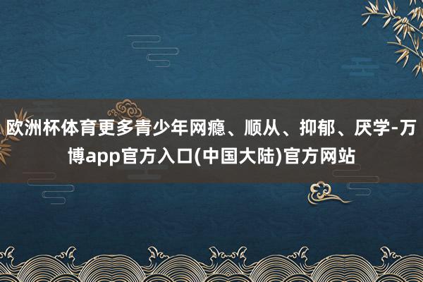 欧洲杯体育更多青少年网瘾、顺从、抑郁、厌学-万博app官方入口(中国大陆)官方网站