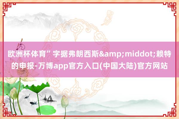 欧洲杯体育”字据弗朗西斯&middot;赖特的申报-万博app官方入口(中国大陆)官方网站