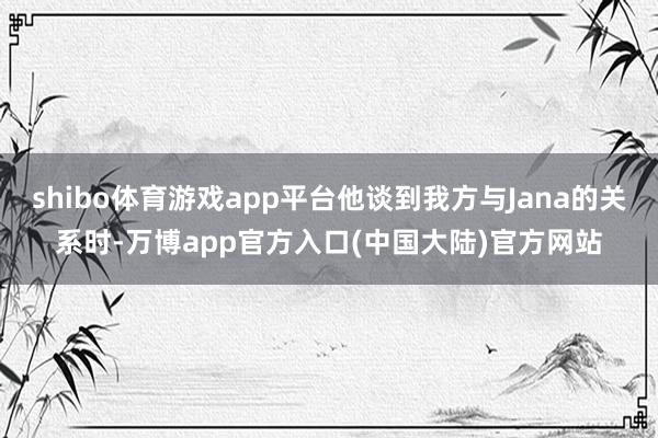 shibo体育游戏app平台他谈到我方与Jana的关系时-万博app官方入口(中国大陆)官方网站