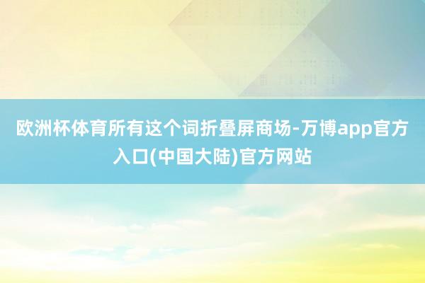 欧洲杯体育所有这个词折叠屏商场-万博app官方入口(中国大陆)官方网站