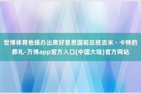 世博体育他操办出席好意思国前总统吉米 · 卡特的葬礼-万博app官方入口(中国大陆)官方网站