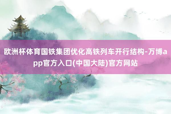 欧洲杯体育国铁集团优化高铁列车开行结构-万博app官方入口(中国大陆)官方网站