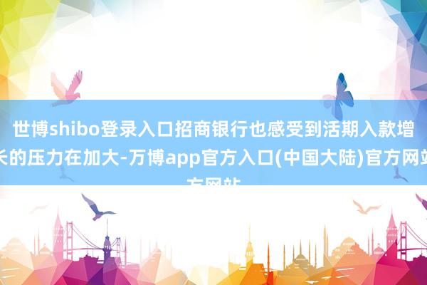 世博shibo登录入口招商银行也感受到活期入款增长的压力在加大-万博app官方入口(中国大陆)官方网站