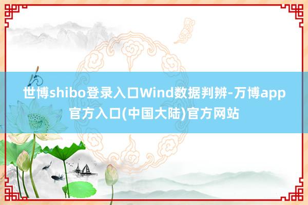 世博shibo登录入口　　Wind数据判辨-万博app官方入口(中国大陆)官方网站