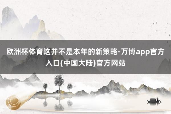 欧洲杯体育这并不是本年的新策略-万博app官方入口(中国大陆)官方网站